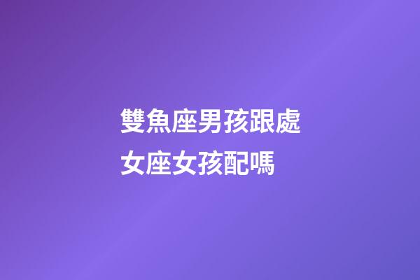雙魚座男孩跟處女座女孩配嗎-第1張-星座運勢-玄機派
