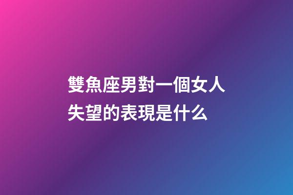 雙魚座男對一個女人失望的表現是什么-第1張-星座運勢-玄機派