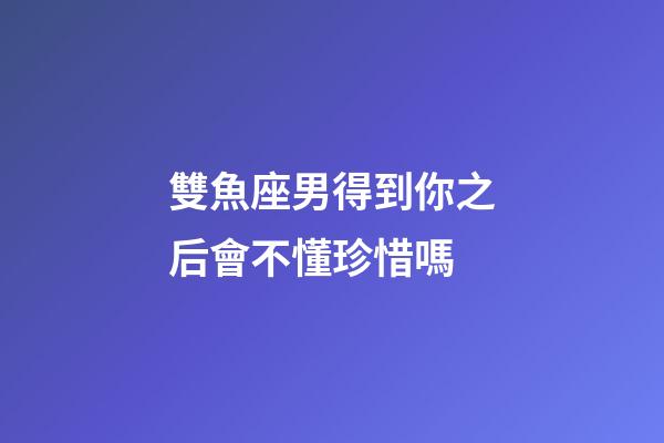 雙魚座男得到你之后會不懂珍惜嗎-第1張-星座運勢-玄機派