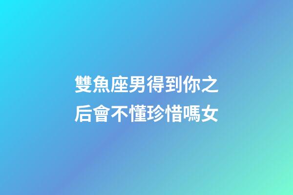 雙魚座男得到你之后會不懂珍惜嗎女-第1張-星座運勢-玄機派