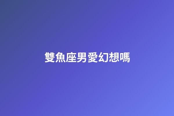 雙魚座男愛幻想嗎-第1張-星座運(yùn)勢-玄機(jī)派