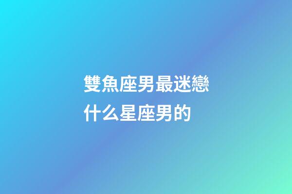 雙魚座男最迷戀什么星座男的-第1張-星座運(yùn)勢-玄機(jī)派