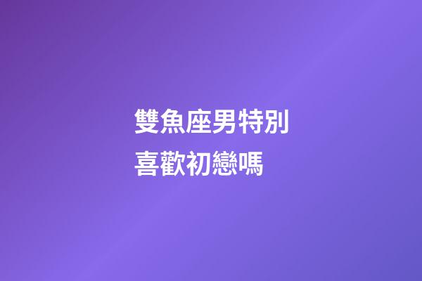 雙魚座男特別喜歡初戀嗎-第1張-星座運勢-玄機派