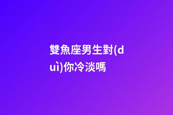 雙魚座男生對(duì)你冷淡嗎-第1張-星座運(yùn)勢-玄機(jī)派