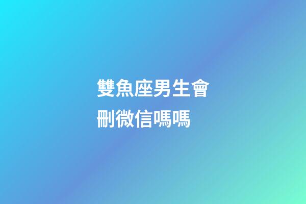 雙魚座男生會刪微信嗎嗎-第1張-星座運勢-玄機派