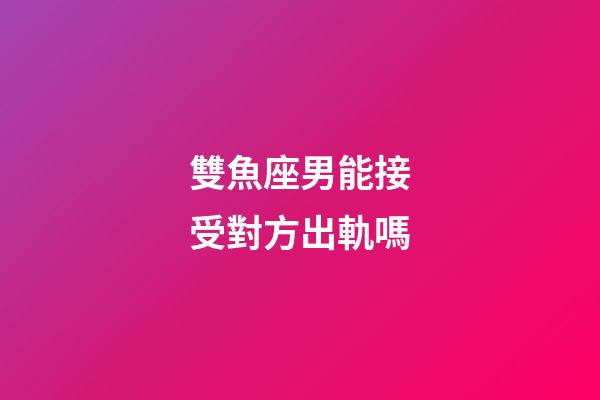雙魚座男能接受對方出軌嗎-第1張-星座運勢-玄機派