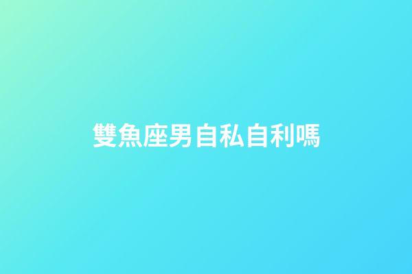 雙魚座男自私自利嗎-第1張-星座運勢-玄機派