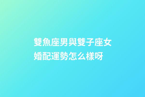 雙魚座男與雙子座女婚配運勢怎么樣呀-第1張-星座運勢-玄機派