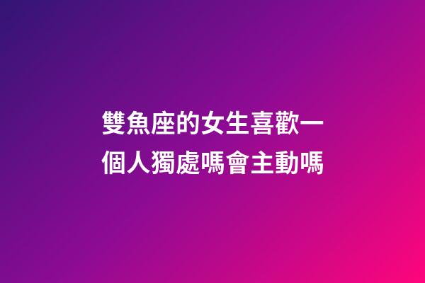 雙魚座的女生喜歡一個人獨處嗎會主動嗎-第1張-星座運勢-玄機派