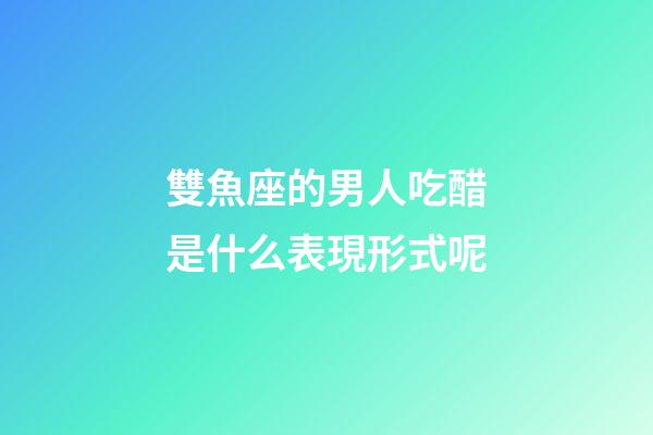 雙魚座的男人吃醋是什么表現形式呢-第1張-星座運勢-玄機派