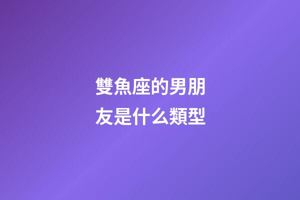 雙魚座的男朋友是什么類型-第1張-星座運勢-玄機派