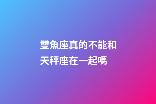 雙魚座真的不能和天秤座在一起嗎-第1張-星座運(yùn)勢-玄機(jī)派