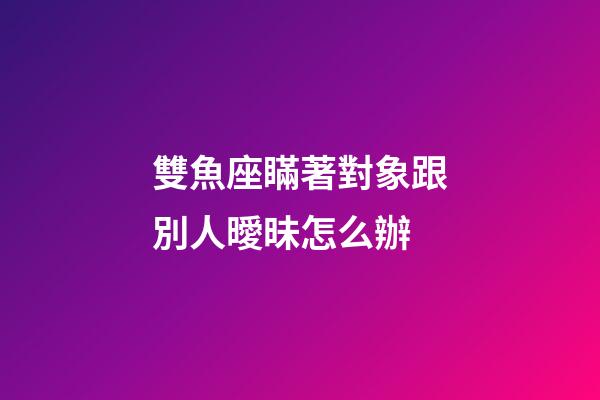 雙魚座瞞著對象跟別人曖昧怎么辦