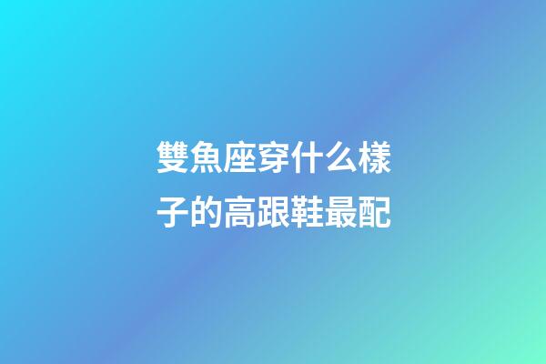 雙魚座穿什么樣子的高跟鞋最配-第1張-星座運勢-玄機派
