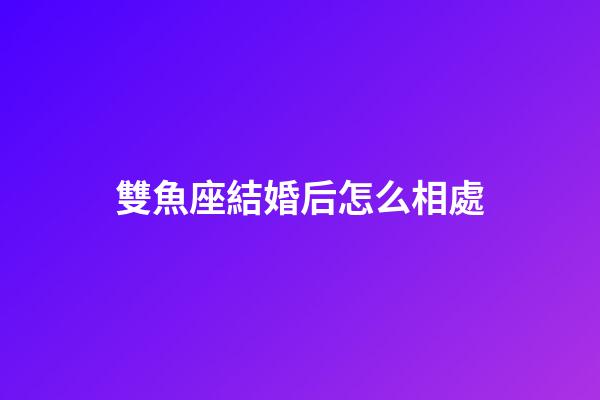 雙魚座結婚后怎么相處-第1張-星座運勢-玄機派