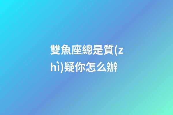 雙魚座總是質(zhì)疑你怎么辦-第1張-星座運勢-玄機派