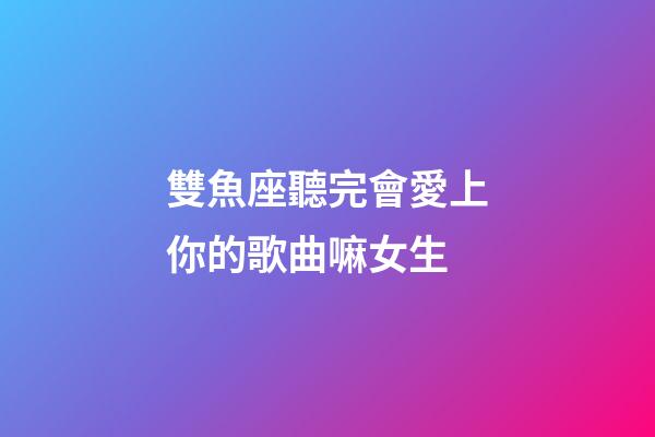 雙魚座聽完會愛上你的歌曲嘛女生