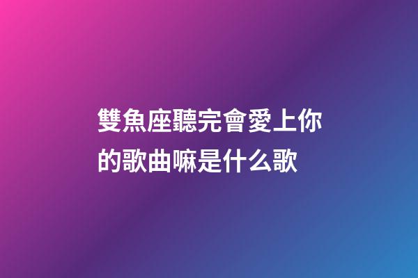雙魚座聽完會愛上你的歌曲嘛是什么歌