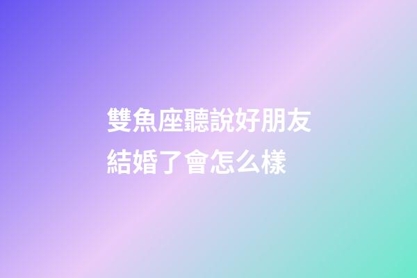 雙魚座聽說好朋友結婚了會怎么樣-第1張-星座運勢-玄機派