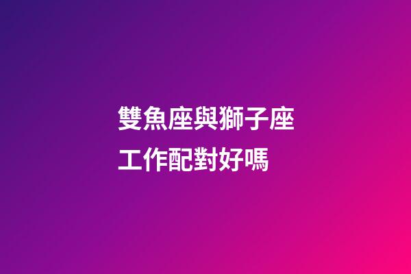 雙魚座與獅子座工作配對好嗎-第1張-星座運勢-玄機派