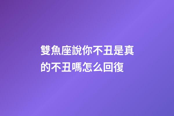 雙魚座說你不丑是真的不丑嗎怎么回復-第1張-星座運勢-玄機派