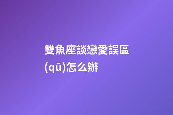 雙魚座談戀愛誤區(qū)怎么辦-第1張-星座運勢-玄機派