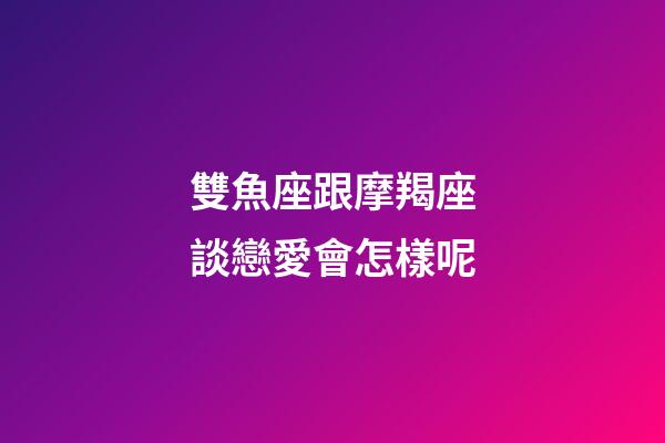 雙魚座跟摩羯座談戀愛會怎樣呢-第1張-星座運勢-玄機派