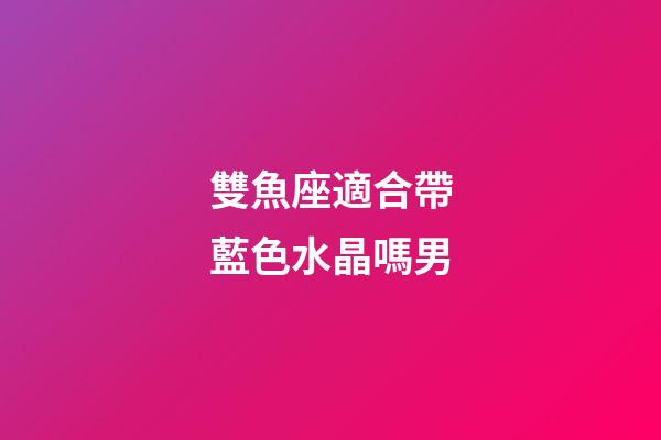 雙魚座適合帶藍色水晶嗎男-第1張-星座運勢-玄機派