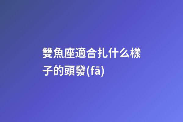 雙魚座適合扎什么樣子的頭發(fā)-第1張-星座運勢-玄機派