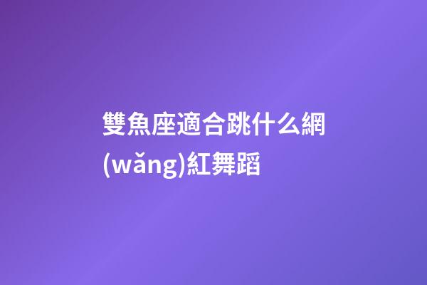 雙魚座適合跳什么網(wǎng)紅舞蹈-第1張-星座運勢-玄機派