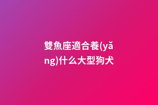 雙魚座適合養(yǎng)什么大型狗犬-第1張-星座運(yùn)勢(shì)-玄機(jī)派
