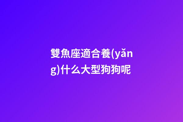 雙魚座適合養(yǎng)什么大型狗狗呢-第1張-星座運勢-玄機派