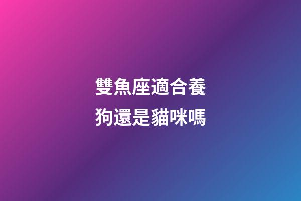 雙魚座適合養狗還是貓咪嗎-第1張-星座運勢-玄機派