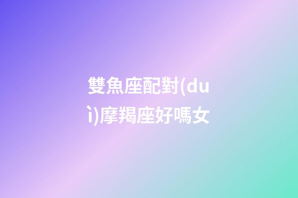 雙魚座配對(duì)摩羯座好嗎女-第1張-星座運(yùn)勢(shì)-玄機(jī)派
