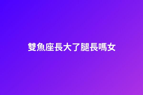 雙魚座長大了腿長嗎女-第1張-星座運勢-玄機派