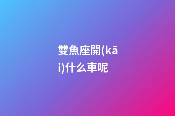 雙魚座開(kāi)什么車呢-第1張-星座運(yùn)勢(shì)-玄機(jī)派