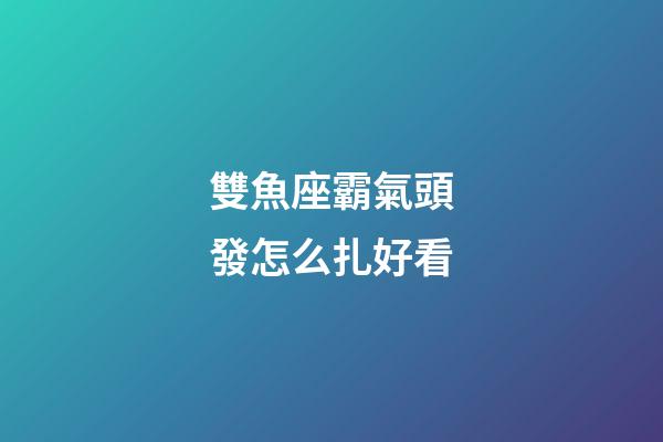雙魚座霸氣頭發怎么扎好看-第1張-星座運勢-玄機派