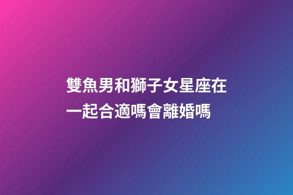 雙魚男和獅子女星座在一起合適嗎會離婚嗎-第1張-星座運勢-玄機派