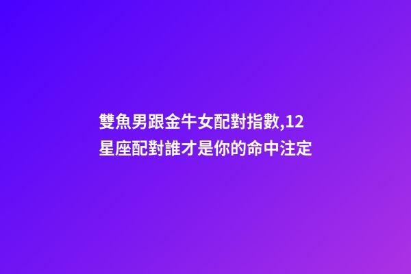 雙魚男跟金牛女配對指數,12星座配對誰才是你的命中注定-第1張-觀點-玄機派