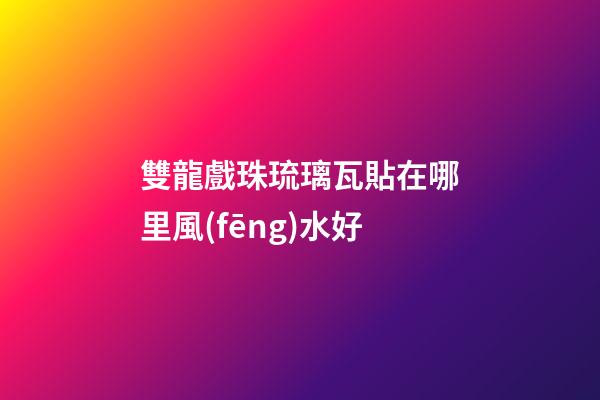 雙龍戲珠琉璃瓦貼在哪里風(fēng)水好