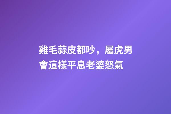 雞毛蒜皮都吵，屬虎男會這樣平息老婆怒氣