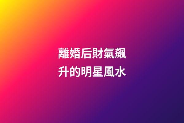離婚后財氣飆升的明星風水