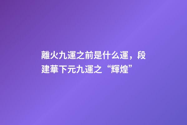 離火九運之前是什么運，段建華下元九運之“輝煌”