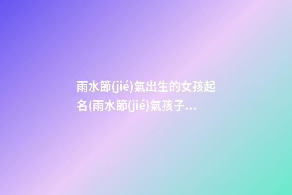 雨水節(jié)氣出生的女孩起名(雨水節(jié)氣孩子起名)