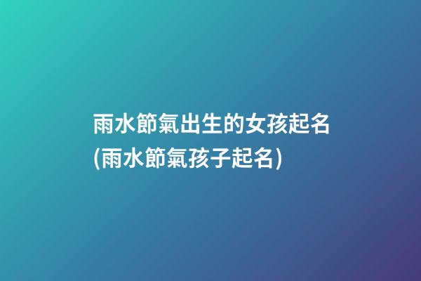 雨水節氣出生的女孩起名(雨水節氣孩子起名)