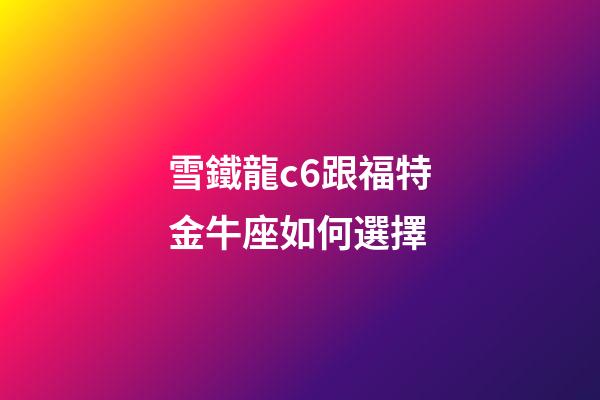 雪鐵龍c6跟福特金牛座如何選擇-第1張-星座運勢-玄機派