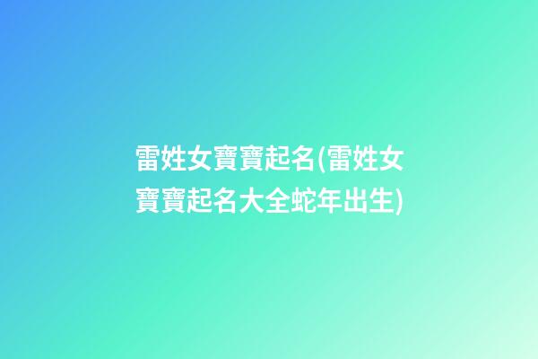 雷姓女寶寶起名(雷姓女寶寶起名大全蛇年出生)