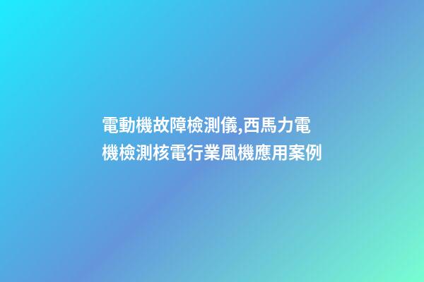 電動機故障檢測儀,西馬力電機檢測核電行業風機應用案例-第1張-觀點-玄機派