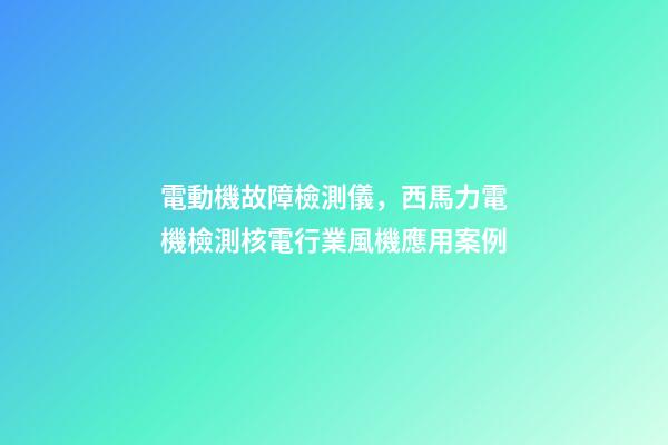 電動機故障檢測儀，西馬力電機檢測核電行業風機應用案例