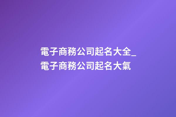 電子商務公司起名大全_電子商務公司起名大氣-第1張-公司起名-玄機派